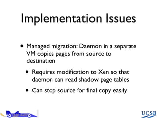 Implementation Issues Managed migration: Daemon in a separate VM copies pages from source to destination Requires modification to Xen so that daemon can read shadow page tables Can stop source for final copy easily 