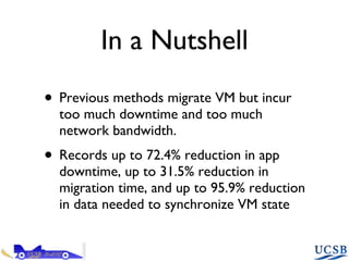 In a Nutshell Previous methods migrate VM but incur too much downtime and too much network bandwidth. Records up to 72.4% reduction in app downtime, up to 31.5% reduction in migration time, and up to 95.9% reduction in data needed to synchronize VM state  