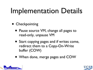 Implementation Details Checkpointing Pause source VM, change all pages to read-only, unpause VM Start copying pages and if writes come, redirect them to a Copy-On-Write buffer (COW) When done, merge pages and COW 