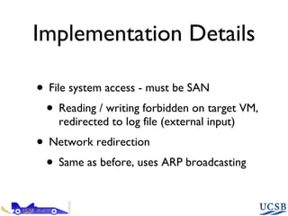 Implementation Details File system access - must be SAN Reading / writing forbidden on target VM, redirected to log file (external input) Network redirection Same as before, uses ARP broadcasting 