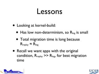 Lessons Looking at kernel-build: Has low non-determinism, so R log  is small Total migration time is long because R replay  ≈ R log Recall we want apps with the original condition, R replay  >> R log , for best migration time 