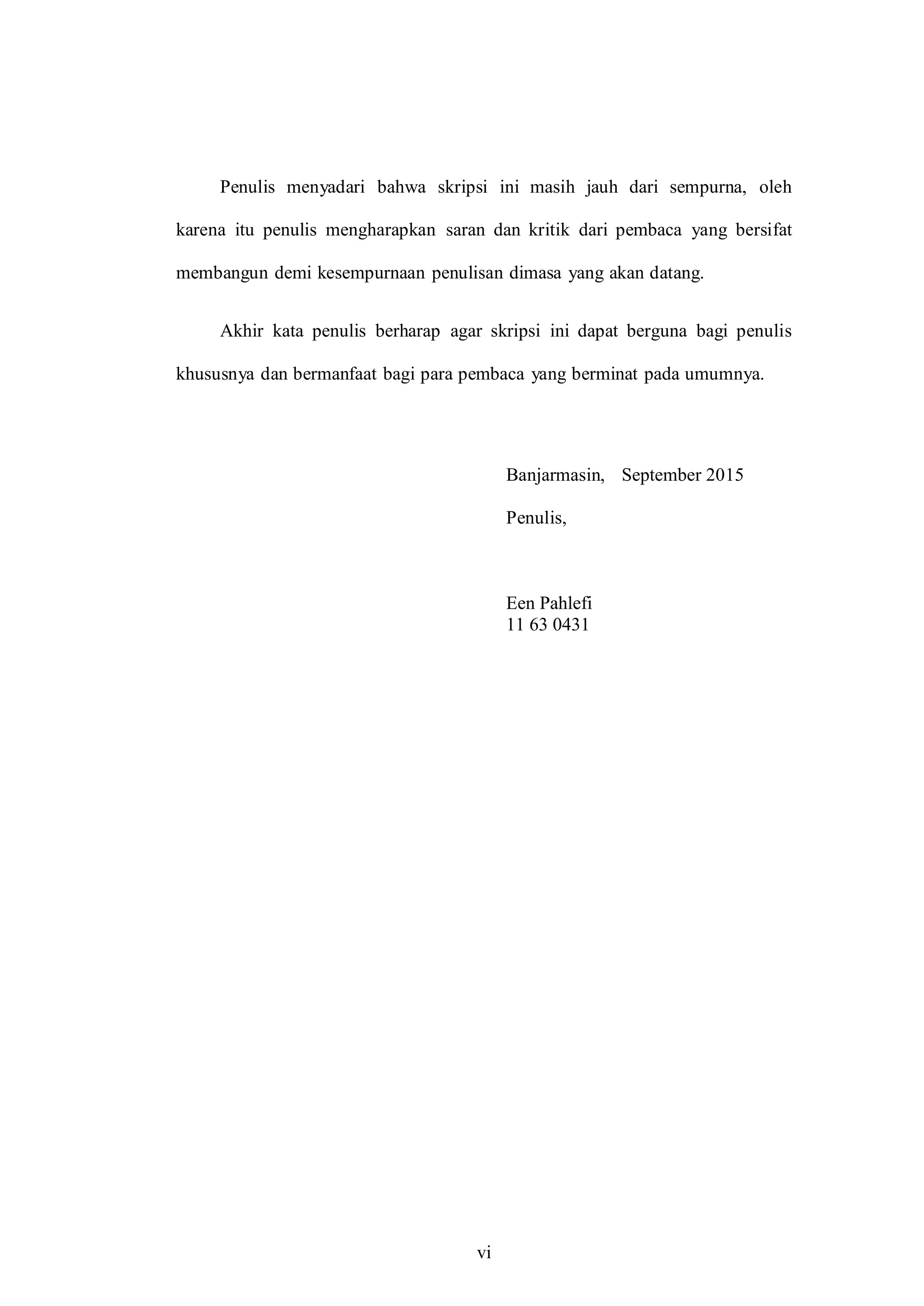 vi
Penulis menyadari bahwa skripsi ini masih jauh dari sempurna, oleh
karena itu penulis mengharapkan saran dan kritik dari pembaca yang bersifat
membangun demi kesempurnaan penulisan dimasa yang akan datang.
Akhir kata penulis berharap agar skripsi ini dapat berguna bagi penulis
khususnya dan bermanfaat bagi para pembaca yang berminat pada umumnya.
Banjarmasin, September 2015
Penulis,
Een Pahlefi
11 63 0431
 