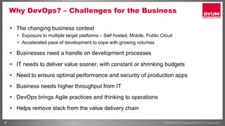 7
Why DevOps? – Challenges for the Business
§  The changing business context
§  Exposure to multiple target platforms – Self hosted, Mobile, Public Cloud
§  Accelerated pace of development to cope with growing volumes
§  Businesses need a handle on development processes
§  IT needs to deliver value sooner, with constant or shrinking budgets
§  Need to ensure optimal performance and security of production apps
§  Business needs higher throughput from IT
§  DevOps brings Agile practices and thinking to operations
§  Helps remove slack from the value delivery chain
 