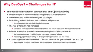 8
Why DevOps? – Challenges for IT
§  The traditional separation between Dev and Ops not working
§  Defects caught in production take a long time to fix in development
§  Code in dev and production soon goes out of sync
§  Diminishing process visibility, need for better KM practices
§  High offshore attrition rate, lack of skilled resources
§  The rate of handoffs has increased
§  Operations can’t cope with the increased workload and ensure production stability simultaneously
§  Release automation solutions help make deployments more predictable
§  And provide diagnostic , troubleshooting information in case of failures
§  Increasingly operators are taking on development responsibilities and vice versa
§  A holistic approach to IT is needed, ITSM can serve as the glue between Dev and Ops
§  Also close the loop from the end user side by integrating defect tracking with the help desk
 