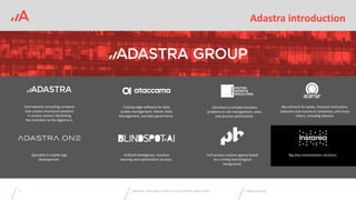 ADASTRA Group
Adastra introduction
3 Adastra Group
International consulting company
that creates functional solutions
in various sectors, facilitating
the transition to the digital era.
Cutting-edge software for data
quality management, Master Data
Management, and data governance.
Solutions to complex business
problems in risk management, sales,
and process optimization.
Specialist in mobile app
development.
Full-service creative agency based
on a strong technological
background.
Recruitment for banks, financial institutions,
telecoms and insurance companies, and many
others, including Adastra.
Artificial intelligence, machine
learning and optimization services.
Big data monetization solutions.
Webinar: Fast data in times of crisis with the help of GPU
 