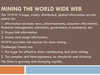 MINING THE WORLD WIDE WEB The WWW is huge, widely distributed, global information service centre for: 1.  Information services: news, advertisements, consumer information, financial management, education, government, e-commerce, etc. 2.  Hyper-link information. 3. Access and usage information. WWW provides rich sources for data mining  . Challenges faced are: 1.  Too huge for effective data warehousing and data mining. 2. Too complex and heterogeneous: no standards and structure. The Data is growing and changing rapidly. 