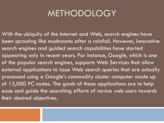METHODOLOGY With the ubiquity of the Internet and Web, search engines have been sprouting like mushrooms after a rainfall. However, innovative search engines and guided search capabilities have started appearing only in recent years. For instance, Google, which is one of the popular search engines, supports Web Services that allow external applications to issue Web search queries that are actually processed using a Google’s commodity cluster computer made up of 15,000 PC nodes. The goals of these applications are to help ease and guide the searching efforts of novice web users towards their desired objectives. 