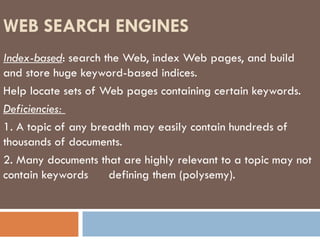 WEB SEARCH ENGINES Index-based : search the Web, index Web pages, and build and store huge keyword-based indices. Help locate sets of Web pages containing certain keywords. Deficiencies:  1. A topic of any breadth may easily contain hundreds of thousands of documents. 2. Many documents that are highly relevant to a topic may not contain keywords  defining them (polysemy). 
