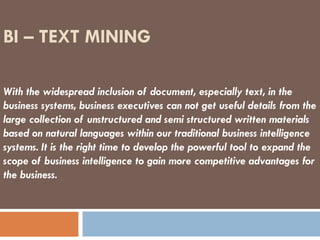 BI – TEXT MINING With the widespread inclusion of document, especially text, in the business systems, business executives can not get useful details from the large collection of unstructured and semi structured written materials based on natural languages within our traditional business intelligence systems. It is the right time to develop the powerful tool to expand the scope of business intelligence to gain more competitive advantages for the business.  