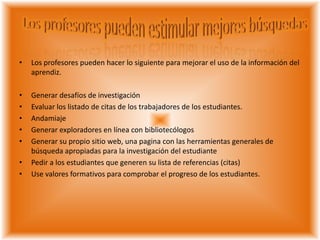 • Los profesores pueden hacer lo siguiente para mejorar el uso de la información del
aprendiz.
• Generar desafíos de investigación
• Evaluar los listado de citas de los trabajadores de los estudiantes.
• Andamiaje
• Generar exploradores en línea con bibliotecólogos
• Generar su propio sitio web, una pagina con las herramientas generales de
búsqueda apropiadas para la investigación del estudiante
• Pedir a los estudiantes que generen su lista de referencias (citas)
• Use valores formativos para comprobar el progreso de los estudiantes.
 