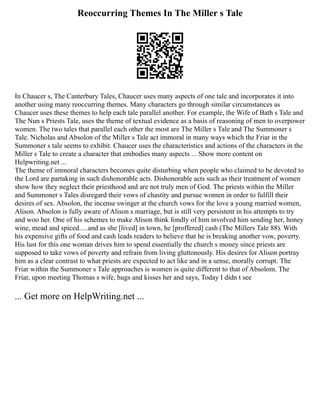 Reoccurring Themes In The Miller s Tale
In Chaucer s, The Canterbury Tales, Chaucer uses many aspects of one tale and incorporates it into
another using many reoccurring themes. Many characters go through similar circumstances as
Chaucer uses these themes to help each tale parallel another. For example, the Wife of Bath s Tale and
The Nun s Priests Tale, uses the theme of textual evidence as a basis of reasoning of men to overpower
women. The two tales that parallel each other the most are The Miller s Tale and The Summoner s
Tale. Nicholas and Absolon of the Miller s Tale act immoral in many ways which the Friar in the
Summoner s tale seems to exhibit. Chaucer uses the characteristics and actions of the characters in the
Miller s Tale to create a character that embodies many aspects ... Show more content on
Helpwriting.net ...
The theme of immoral characters becomes quite disturbing when people who claimed to be devoted to
the Lord are partaking in such dishonorable acts. Dishonorable acts such as their treatment of women
show how they neglect their priesthood and are not truly men of God. The priests within the Miller
and Summoner s Tales disregard their vows of chastity and pursue women in order to fulfill their
desires of sex. Absolon, the incense swinger at the church vows for the love a young married women,
Alison. Absolon is fully aware of Alison s marriage, but is still very persistent in his attempts to try
and woo her. One of his schemes to make Alison think fondly of him involved him sending her, honey
wine, mead and spiced.....and as she [lived] in town, he [proffered] cash (The Millers Tale 88). With
his expensive gifts of food and cash leads readers to believe that he is breaking another vow, poverty.
His lust for this one woman drives him to spend essentially the church s money since priests are
supposed to take vows of poverty and refrain from living gluttonously. His desires for Alison portray
him as a clear contrast to what priests are expected to act like and in a sense, morally corrupt. The
Friar within the Summoner s Tale approaches is women is quite different to that of Absolom. The
Friar, upon meeting Thomas s wife, hugs and kisses her and says, Today I didn t see
... Get more on HelpWriting.net ...
 