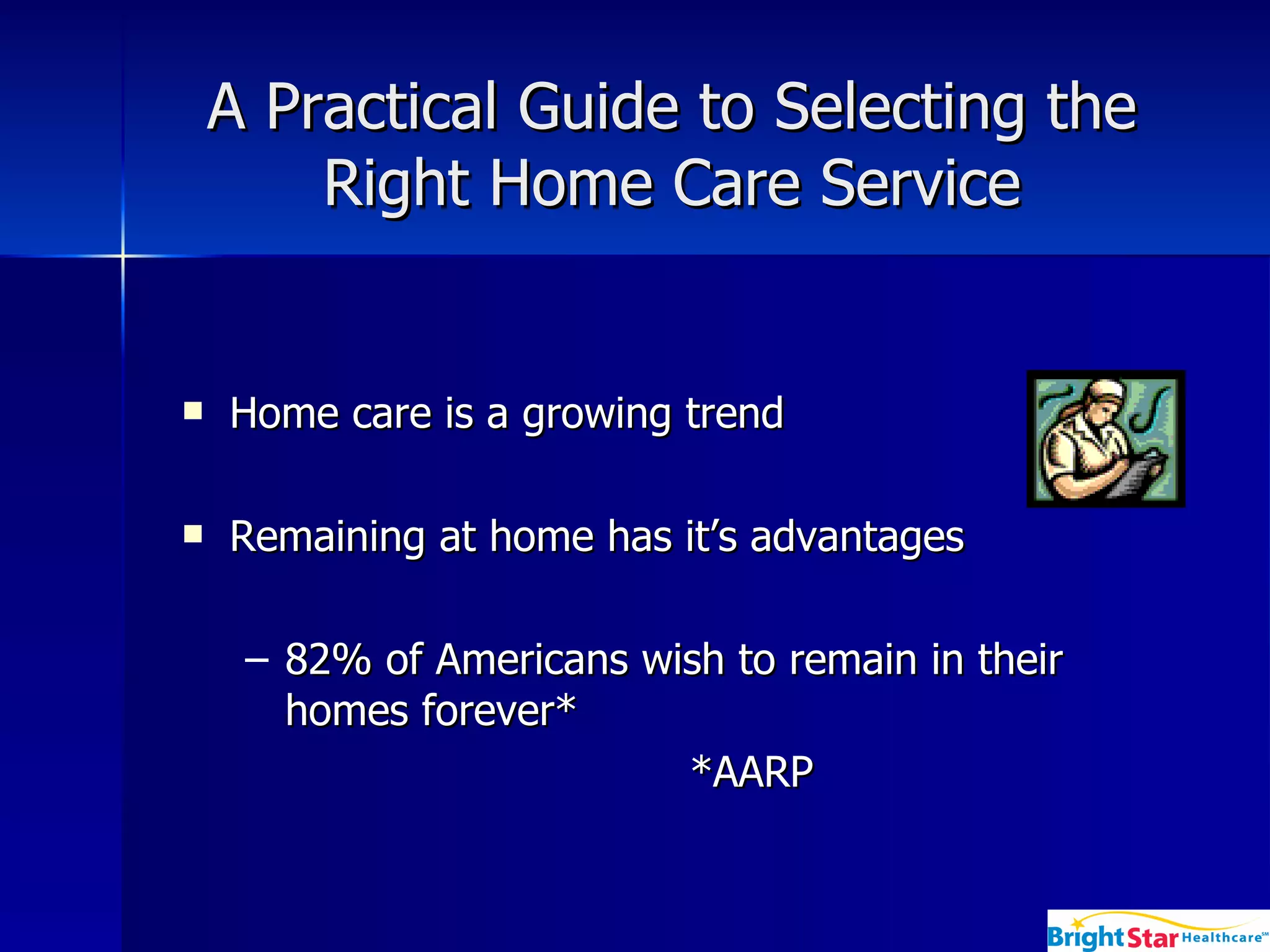 A Practical Guide to Selecting the Right Home Care Service Home care is a growing trend  Remaining at home has it’s advantages  82% of Americans wish to remain in their homes forever* *AARP 