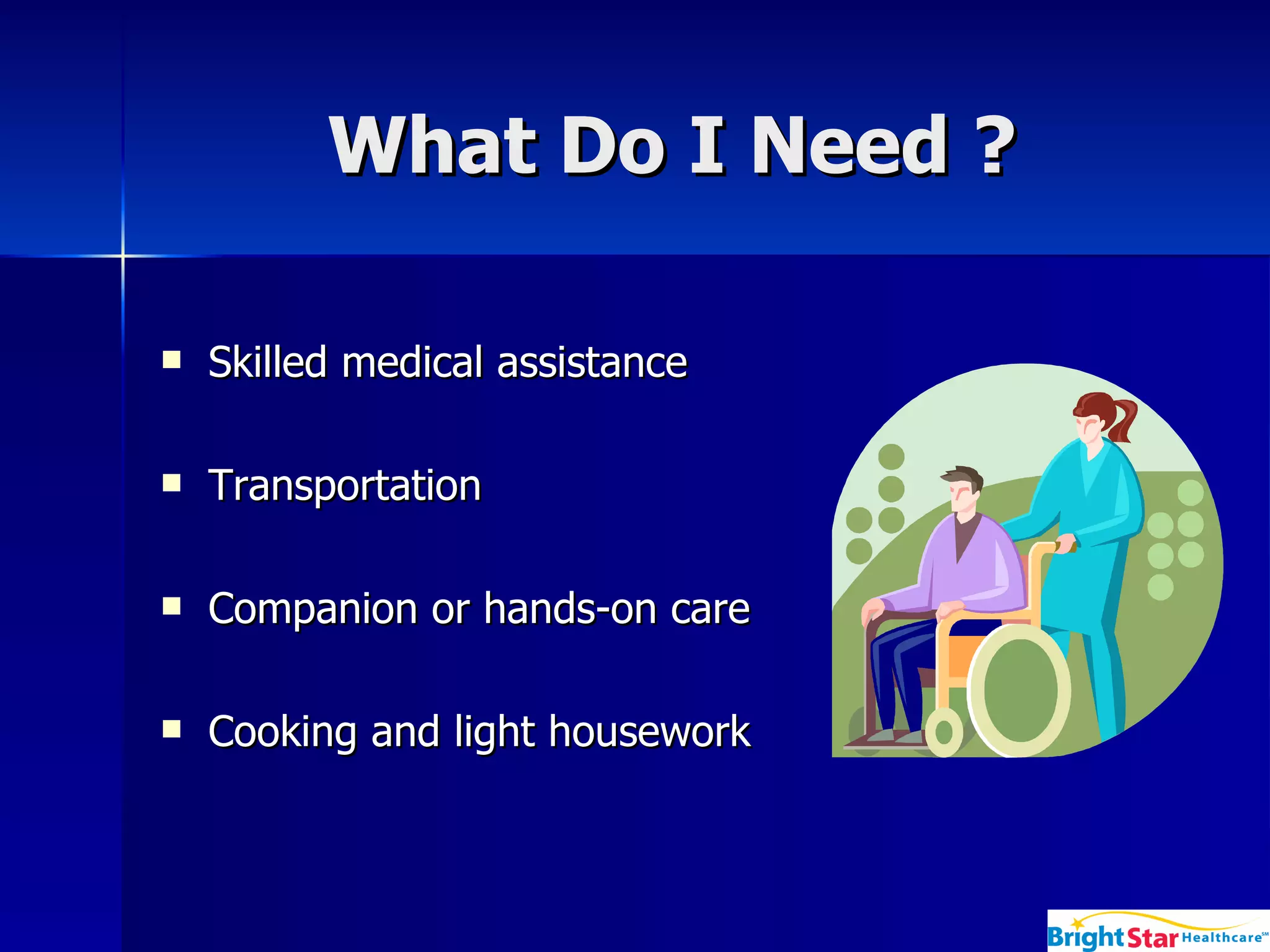 What Do I Need ? Skilled medical assistance Transportation Companion or hands-on care Cooking and light housework  