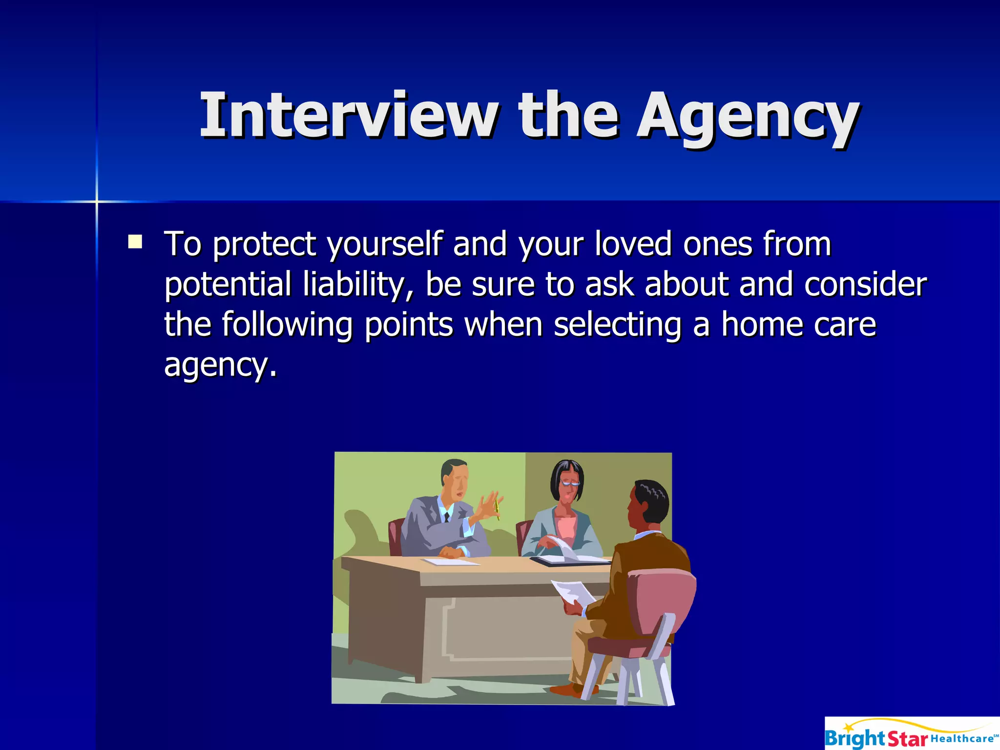 Interview the Agency  To protect yourself and your loved ones from potential liability, be sure to ask about and consider the following points when selecting a home care agency.  