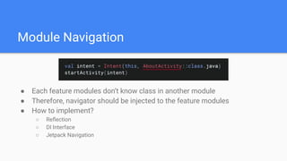 Module Navigation
● Each feature modules don’t know class in another module
● Therefore, navigator should be injected to the feature modules
● How to implement?
○ Reﬂection
○ DI Interface
○ Jetpack Navigation
 