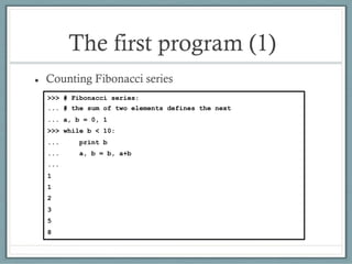 The first program (1)
 Counting Fibonacci series
>>> # Fibonacci series:
... # the sum of two elements defines the next
... a, b = 0, 1
>>> while b < 10:
... print b
... a, b = b, a+b
...
1
1
2
3
5
8
 