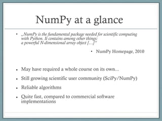 NumPy at a glance
• „NumPy is the fundamental package needed for scientific computing
with Python. It contains among other things:
a powerful N-dimensional array object […]“
• NumPy Homepage, 2010
 May have required a whole course on its own...
 Still growing scientific user community (SciPy/NumPy)
 Reliable algorithms
 Quite fast, compared to commercial software
implementations
 
