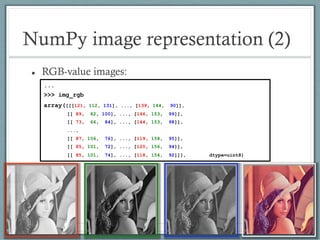 NumPy image representation (2)
 RGB-value images:
...
>>> img_rgb
array([[[121, 112, 131], ..., [139, 144, 90]],
[[ 89, 82, 100], ..., [146, 153, 99]],
[[ 73, 66, 84], ..., [144, 153, 98]],
...,
[[ 87, 106, 76], ..., [119, 158, 95]],
[[ 85, 101, 72], ..., [120, 156, 94]],
[[ 85, 101, 74], ..., [118, 154, 92]]], dtype=uint8)
 