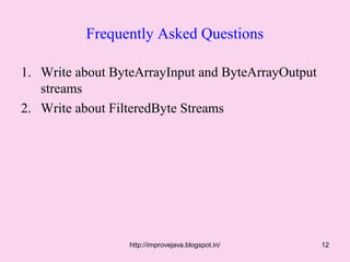 Frequently Asked Questions

1. Write about ByteArrayInput and ByteArrayOutput
   streams
2. Write about FilteredByte Streams




                  http://improvejava.blogspot.in/   12
 
