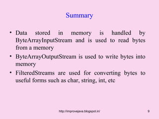 Summary

• Data stored in memory is handled by
  ByteArrayInputStream and is used to read bytes
  from a memory
• ByteArrayOutputStream is used to write bytes into
  memory
• FilteredStreams are used for converting bytes to
  useful forms such as char, string, int, etc



                  http://improvejava.blogspot.in/     9
 