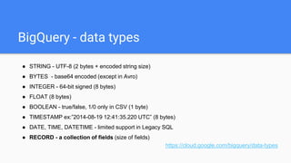 BigQuery - data types
● STRING - UTF-8 (2 bytes + encoded string size)
● BYTES - base64 encoded (except in Avro)
● INTEGER - 64-bit signed (8 bytes)
● FLOAT (8 bytes)
● BOOLEAN - true/false, 1/0 only in CSV (1 byte)
● TIMESTAMP ex:”2014-08-19 12:41:35.220 UTC” (8 bytes)
● DATE, TIME, DATETIME - limited support in Legacy SQL
● RECORD - a collection of fields (size of fields)
https://cloud.google.com/bigquery/data-types
 