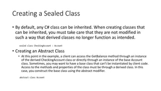 Creating a Sealed Class
• By default, any C# class can be inherited. When creating classes that
can be inherited, you must take care that they are not modified in
such a way that derived classes no longer function as intended.
• Creating an Abstract Class
• At this point in the example, a client can access the GetBalance method through an instance
of the derived CheckingAccount class or directly through an instance of the base Account
class. Sometimes, you may want to have a base class that can’t be instantiated by client code.
Access to the methods and properties of the class must be through a derived class. In this
case, you construct the base class using the abstract modifier.
 