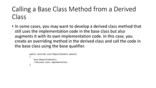Calling a Base Class Method from a Derived
Class
• In some cases, you may want to develop a derived class method that
still uses the implementation code in the base class but also
augments it with its own implementation code. In this case, you
create an overriding method in the derived class and call the code in
the base class using the base qualifier.
 