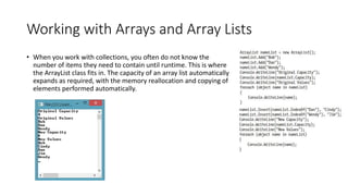 Working with Arrays and Array Lists
• When you work with collections, you often do not know the
number of items they need to contain until runtime. This is where
the ArrayList class fits in. The capacity of an array list automatically
expands as required, with the memory reallocation and copying of
elements performed automatically.
 