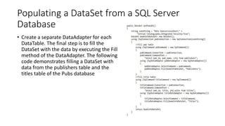 Populating a DataSet from a SQL Server
Database
• Create a separate DataAdapter for each
DataTable. The final step is to fill the
DataSet with the data by executing the Fill
method of the DataAdapter. The following
code demonstrates filling a DataSet with
data from the publishers table and the
titles table of the Pubs database
 