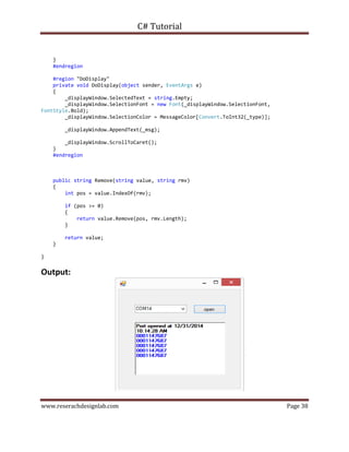 C# Tutorial
www.reserachdesignlab.com Page 38
}
#endregion
#region "DoDisplay"
private void DoDisplay(object sender, EventArgs e)
{
_displayWindow.SelectedText = string.Empty;
_displayWindow.SelectionFont = new Font(_displayWindow.SelectionFont,
FontStyle.Bold);
_displayWindow.SelectionColor = MessageColor[Convert.ToInt32(_type)];
_displayWindow.AppendText(_msg);
_displayWindow.ScrollToCaret();
}
#endregion
public string Remove(string value, string rmv)
{
int pos = value.IndexOf(rmv);
if (pos >= 0)
{
return value.Remove(pos, rmv.Length);
}
return value;
}
}
Output:
 