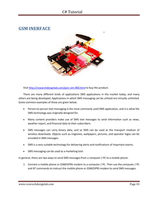 C# Tutorial
www.reserachdesignlab.com Page 43
GSM INERFACE
Visit http://researchdesignlab.com/gsm-sim-900.html to buy this product.
There are many different kinds of applications SMS applications in the market today, and many
others are being developed. Applications in which SMS messaging can be utilized are virtually unlimited.
Some common examples of these are given below:
 Person-to-person text messaging is the most commonly used SMS application, and it is what the
SMS technology was originally designed for.
 Many content providers make use of SMS text messages to send information such as news,
weather report, and financial data to their subscribers.
 SMS messages can carry binary data, and so SMS can be used as the transport medium of
wireless downloads. Objects such as ringtones, wallpapers, pictures, and operator logos can be
encoded in SMS messages.
 SMS is a very suitable technology for delivering alerts and notifications of important events.
 SMS messaging can be used as a marketing tool.
In general, there are two ways to send SMS messages from a computer / PC to a mobile phone:
1. Connect a mobile phone or GSM/GPRS modem to a computer / PC. Then use the computer / PC
and AT commands to instruct the mobile phone or GSM/GPRS modem to send SMS messages.
 