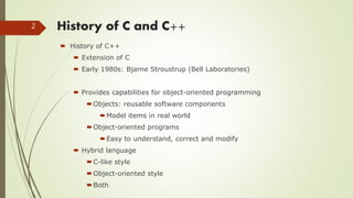 History of C and C++
 History of C++
 Extension of C
 Early 1980s: Bjarne Stroustrup (Bell Laboratories)
 Provides capabilities for object-oriented programming
Objects: reusable software components
Model items in real world
Object-oriented programs
Easy to understand, correct and modify
 Hybrid language
C-like style
Object-oriented style
Both
2
 