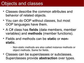 Objects and classes

    Classes describe the common attributes and
    behavior of related objects.

    You can do OOP without classes, but most
    OOP languages have them.

    A C# class has fields (data members, member
    variables) and methods (member functions).

    Fields and methods can be static or non-
    static.
       −   Non-static methods are also called instance methods or
           object methods. Same for fields.

    Classes can be superclasses or subclasses.
    Superclasses provide abstraction over types.
 