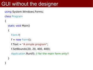 GUI without the designer
 using System.Windows.Forms;
 class Program
 {
     static void Main()
     {
         Form f;
         f = new Form();
         f.Text = "A simple program";
         f.SetBounds(20, 20, 400, 400);
         Application.Run(f); // for the main form only!!
     }
 }
 