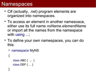 Namespaces

    C# (actually, .net) program elements are
    organized into namespaces.

    To access an element in another namesoace,
    either use its full name nsName.elementName
    or import all the names from the namespace
    with using ...;

    To define your own namespaces, you can do
    this:
    
        namespace MyNS
    {
        class ABC { ... }
        class DEF { … }
    }
 