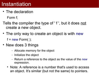 Instantiation

    The declaration
    Form f;
Tells the compiler the type of ' f ', but it does not
 create a new object.

    The only way to create an object is with new
    f = new Form( );

    New does 3 things
        −   Allocate memory for the object
        −   Initialize the object
        −   Return a reference to the object as the value of the new
            expression.
    
        Note: A reference is a number that's used to access
        an object. It's similar (but not the same) to pointers.
 