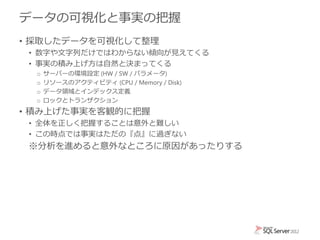データの可視化と事実の把握
• 採取したデータを可視化して整理
• 数字や文字列だけではわからない傾向が見えてくる
• 事実の積み上げ方は自然と決まってくる
o サーバーの環境設定 (HW / SW / パラメータ)
o リソースのアクティビティ (CPU / Memory / Disk)
o データ領域とインデックス定義
o ロックとトランザクション
• 積み上げた事実を客観的に把握
• 全体を正しく把握することは意外と難しい
• この時点では事実はただの『点』に過ぎない
※分析を進めると意外なところに原因があったりする
 
