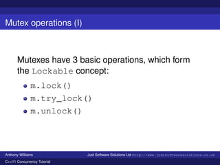 Mutex operations (I)

Mutexes have 3 basic operations, which form
the Lockable concept:
m.lock()
m.try_lock()
m.unlock()

Anthony Williams
C++11 Concurrency Tutorial

Just Software Solutions Ltd http://www.justsoftwaresolutions.co.uk

 