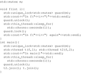 std::mutex m;
void f(int i){
std::unique_lock<std::mutex> guard(m);
std::cout<<"In f("<<i<<")"<<std::endl;
guard.unlock();
std::this_thread::sleep_for(
std::chrono::seconds(1));
guard.lock();
std::cout<<"In f("<<i<<") again"<<std::endl;
}
int main(){
std::unique_lock<std::mutex> guard(m);
std::thread t(f,1); std::thread t2(f,2);
std::cout<<"In main()"<<std::endl;
std::this_thread::sleep_for(
std::chrono::seconds(1));
guard.unlock();
t2.join(); t.join();
}

 