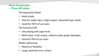 Keras introduction
-- Three API styles
The Sequential Model
• - Dead simple
• - Only for single-input, single-output, sequential layer stacks
• - Good for 70+% of use cases
The functional API
• - Like playing with Lego bricks
• - Multi-input, multi-output, arbitrary static graph topologies
• - Good for 95% of use cases
Model subclassing
• - Maximum flexibility
• - Larger potential error surface
 