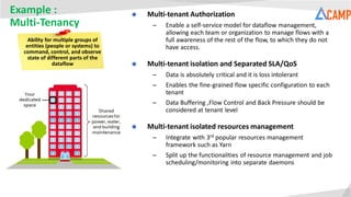 Example :
Multi-Tenancy
Ability for multiple groups of
entities (people or systems) to
command, control, and observe
state of different parts of the
dataflow
 Multi-tenant Authorization
– Enable a self-service model for dataflow management,
allowing each team or organization to manage flows with a
full awareness of the rest of the flow, to which they do not
have access.
 Multi-tenant isolation and Separated SLA/QoS
– Data is absolutely critical and it is loss intolerant
– Enables the fine-grained flow specific configuration to each
tenant
– Data Buffering ,Flow Control and Back Pressure should be
considered at tenant level
 Multi-tenant isolated resources management
– Integrate with 3rd popular resources management
framework such as Yarn
– Split up the functionalities of resource management and job
scheduling/monitoring into separate daemons
 