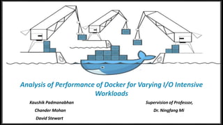 Analysis of Performance of
Docker for Varying I/O
Intensive Workloads
Kaushik Padmanabhan
Chander Mohan
David Stewart
Analysis of Performance of Docker for Varying I/O Intensive
Workloads
Kaushik Padmanabhan
Chander Mohan
David Stewart
Analysis of Performance of Docker for Varying I/O Intensive
Workloads
Kaushik Padmanabhan Supervision of Professor,
Chander Mohan Dr. Ningfang Mi
David Stewart
 