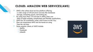 CLOUD: AMAZON WEB SERVICES(AWS)
 AWS is the safest cloud service platform offering
a wide range of infrastructure services like database
storage, computing power, networking etc.
 By using more than 175 services in AWS, Users are
able to build scalable, complicated and flexible applications.
 AWS has 55 availability zones with 8 more on the way.
 One can experience AWS and do hands-on using
free-tier services.
 Some popular clients of AWS include:
• Netflix
• Facebook
• LinkedIn
 