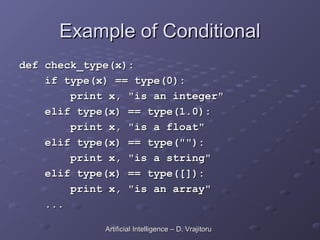 Example of Conditional
Example of Conditional
def check_type(x):
def check_type(x):
if type(x) == type(0):
if type(x) == type(0):
print x, "is an integer"
print x, "is an integer"
elif type(x) == type(1.0):
elif type(x) == type(1.0):
print x, "is a float"
print x, "is a float"
elif type(x) == type(""):
elif type(x) == type(""):
print x, "is a string"
print x, "is a string"
elif type(x) == type([]):
elif type(x) == type([]):
print x, "is an array"
print x, "is an array"
...
...
Artificial Intelligence – D. Vrajitoru
Artificial Intelligence – D. Vrajitoru
 