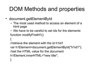 DOM Methods and properties document.getElementById The most used method to access an element of a html page We have to be careful to set ids for the elements function modifyFirstH1() { //retrieve the element with the id h1id1 var h1Element=document.getElementById(&quot;h1id1&quot;); //set the HTML value for the document h1Element.innerHTML=&quot;new title&quot;; } 