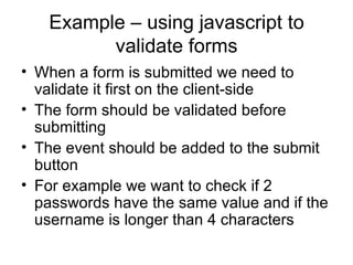 Example – using javascript to validate forms When a form is submitted we need to validate it first on the client-side The form should be validated before submitting The event should be added to the submit button For example we want to check if 2 passwords have the same value and if the username is longer than 4 characters 
