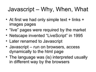 Javascript – Why, When, What At first we had only simple text + links + images pages “ live” pages were required by the market  Netscape invented “LiveScript” in 1995 Later renamed to Javascript Javascript – run on browsers, access dynamically to the html page The language was (is) interpreted usually in different way by the browsers 