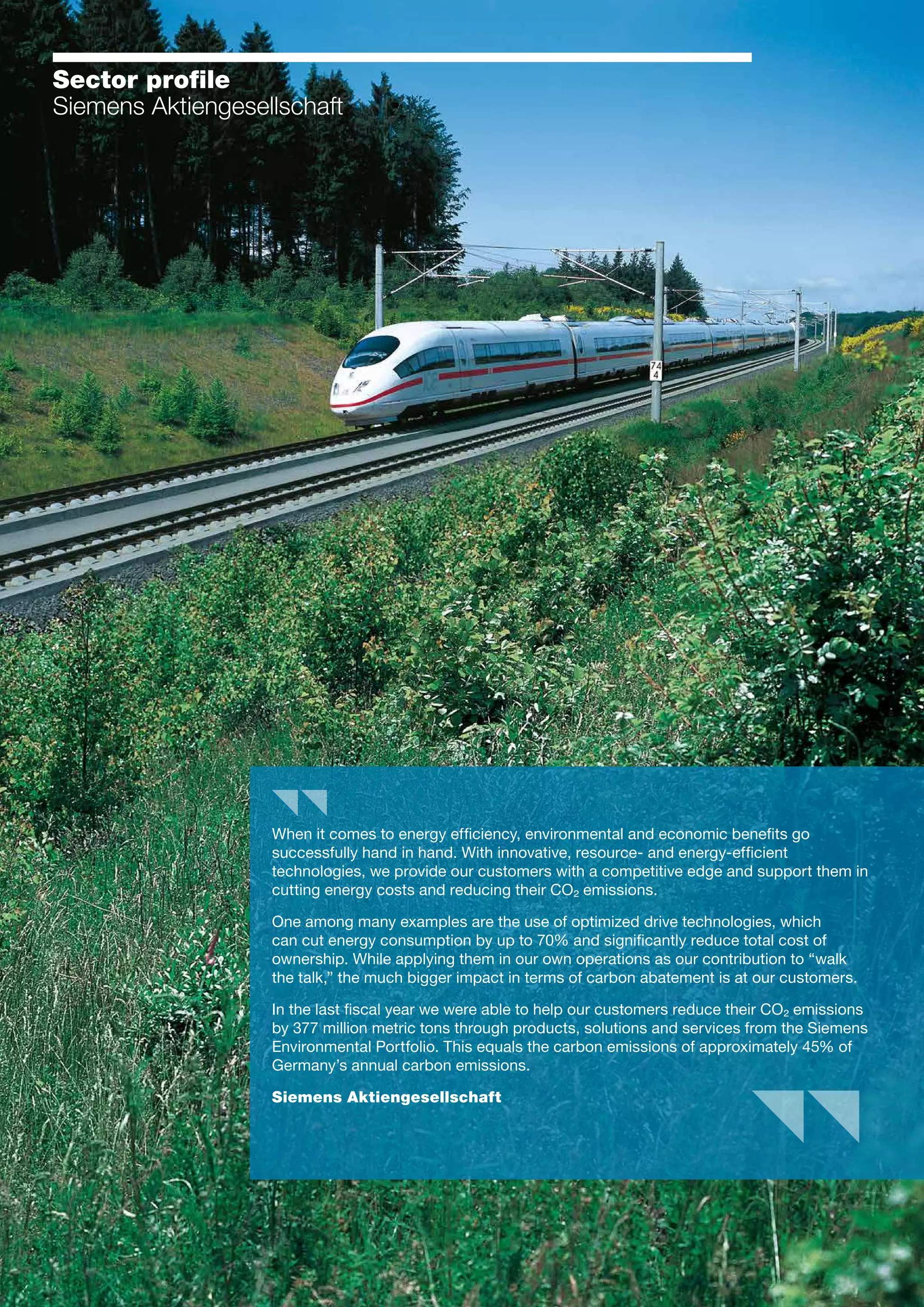 27
Sector profile
Siemens Aktiengesellschaft
When it comes to energy efficiency, environmental and economic benefits go
successfully hand in hand. With innovative, resource- and energy-efficient
technologies, we provide our customers with a competitive edge and support them in
cutting energy costs and reducing their CO² emissions.
One among many examples are the use of optimized drive technologies, which
can cut energy consumption by up to 70% and significantly reduce total cost of
ownership. While applying them in our own operations as our contribution to “walk
the talk,” the much bigger impact in terms of carbon abatement is at our customers.
In the last fiscal year we were able to help our customers reduce their CO² emissions
by 377 million metric tons through products, solutions and services from the Siemens
Environmental Portfolio. This equals the carbon emissions of approximately 45% of
Germany’s annual carbon emissions.
Siemens Aktiengesellschaft
 