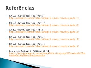  C# 6.0 – Novos Recursos – Parte 1
http://netcoders.com.br/blog/csharp-6-novos-recursos-parte-1/
 C# 6.0 – Novos Recursos – Parte 2
http://netcoders.com.br/blog/csharp-6-novos-recursos-parte-2/
 C# 6.0 – Novos Recursos – Parte 3
http://netcoders.com.br/blog/csharp-6-novos-recursos-parte-3/
 C# 6.0 – Novos Recursos – Parte 4
http://netcoders.com.br/blog/csharp-6-novos-recursos-parte-4/
 C# 6.0 – Novos Recursos – Parte 5
http://netcoders.com.br/blog/csharp-6-novos-recursos-parte-5/
 Languages features in C# 6 and VB 14
https://roslyn.codeplex.com/wikipage?title=Language%20Feature%20Sta
tus&referringTitle=Documentation
 