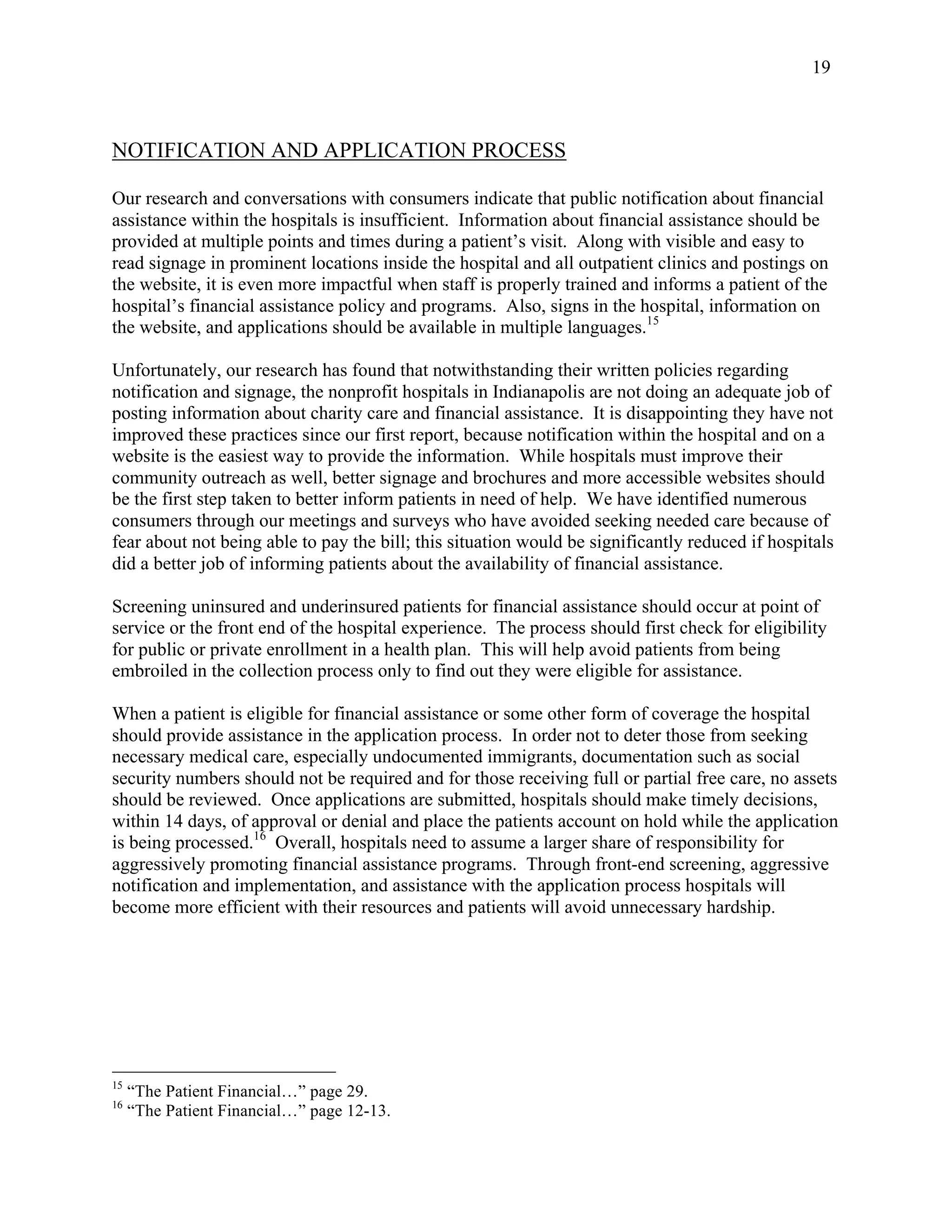   19 
NOTIFICATION AND APPLICATION PROCESS
Our research and conversations with consumers indicate that public notification about financial
assistance within the hospitals is insufficient. Information about financial assistance should be
provided at multiple points and times during a patient’s visit. Along with visible and easy to
read signage in prominent locations inside the hospital and all outpatient clinics and postings on
the website, it is even more impactful when staff is properly trained and informs a patient of the
hospital’s financial assistance policy and programs. Also, signs in the hospital, information on
the website, and applications should be available in multiple languages.15
Unfortunately, our research has found that notwithstanding their written policies regarding
notification and signage, the nonprofit hospitals in Indianapolis are not doing an adequate job of
posting information about charity care and financial assistance. It is disappointing they have not
improved these practices since our first report, because notification within the hospital and on a
website is the easiest way to provide the information. While hospitals must improve their
community outreach as well, better signage and brochures and more accessible websites should
be the first step taken to better inform patients in need of help. We have identified numerous
consumers through our meetings and surveys who have avoided seeking needed care because of
fear about not being able to pay the bill; this situation would be significantly reduced if hospitals
did a better job of informing patients about the availability of financial assistance.
Screening uninsured and underinsured patients for financial assistance should occur at point of
service or the front end of the hospital experience. The process should first check for eligibility
for public or private enrollment in a health plan. This will help avoid patients from being
embroiled in the collection process only to find out they were eligible for assistance.
When a patient is eligible for financial assistance or some other form of coverage the hospital
should provide assistance in the application process. In order not to deter those from seeking
necessary medical care, especially undocumented immigrants, documentation such as social
security numbers should not be required and for those receiving full or partial free care, no assets
should be reviewed. Once applications are submitted, hospitals should make timely decisions,
within 14 days, of approval or denial and place the patients account on hold while the application
is being processed.16
Overall, hospitals need to assume a larger share of responsibility for
aggressively promoting financial assistance programs. Through front-end screening, aggressive
notification and implementation, and assistance with the application process hospitals will
become more efficient with their resources and patients will avoid unnecessary hardship.
                                                        
15
“The Patient Financial…” page 29. 
16
“The Patient Financial…” page 12-13. 
 